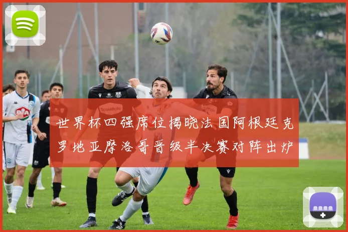 世界杯四强席位揭晓法国阿根廷克罗地亚摩洛哥晋级半决赛对阵出炉