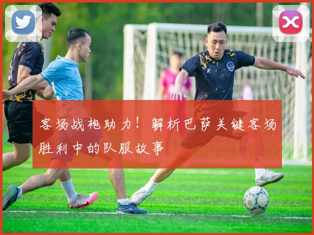 客场战袍助力!解析巴萨关键客场胜利中的队服故事