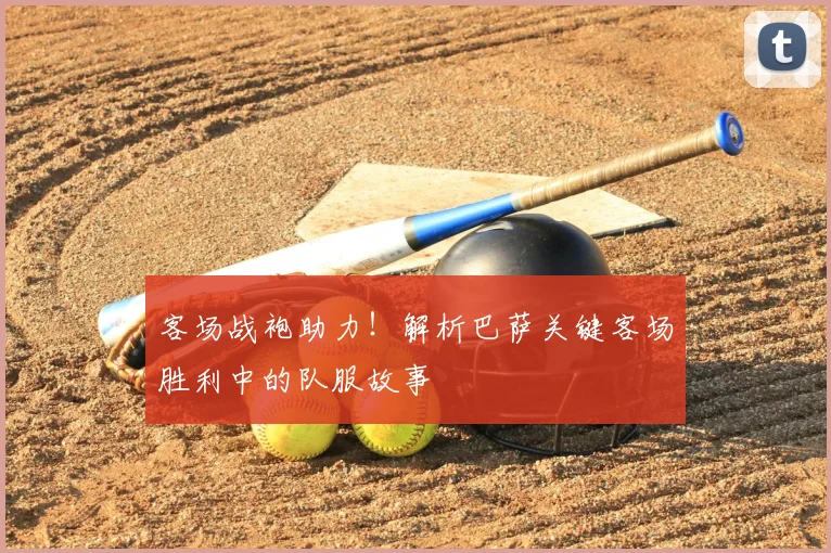 客场战袍助力!解析巴萨关键客场胜利中的队服故事