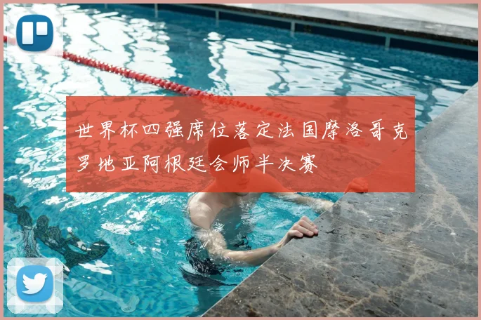 世界杯四强席位落定法国摩洛哥克罗地亚阿根廷会师半决赛