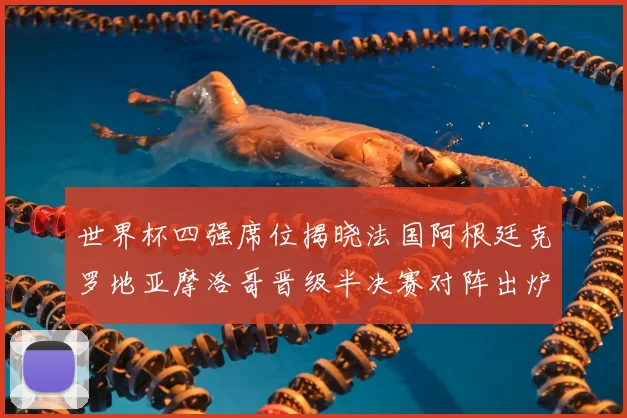 世界杯四强席位揭晓法国阿根廷克罗地亚摩洛哥晋级半决赛对阵出炉