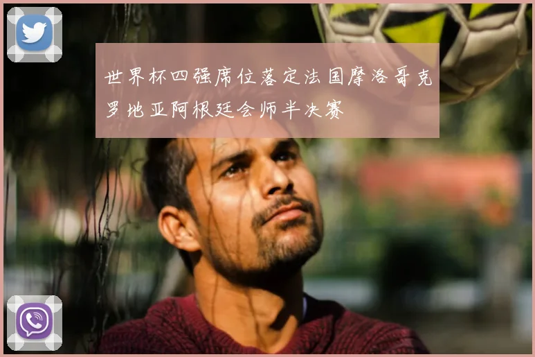 世界杯四强席位落定法国摩洛哥克罗地亚阿根廷会师半决赛